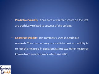 • Predictive Validity: It can access whether scores on the test
are positively related to success of the college.
• Construct Validity: It is commonly used in academic
research. The common way to establish construct validity is
to test the measure in question against two other measures
known from previous work which are valid.
 