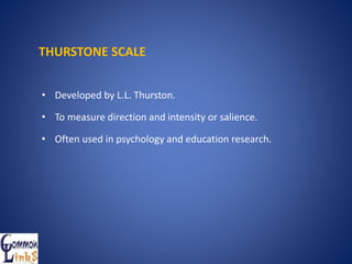 THURSTONE SCALE
• Developed by L.L. Thurston.
• To measure direction and intensity or salience.
• Often used in psychology and education research.
 