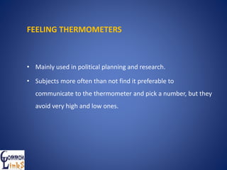 FEELING THERMOMETERS
• Mainly used in political planning and research.
• Subjects more often than not find it preferable to
communicate to the thermometer and pick a number, but they
avoid very high and low ones.
 