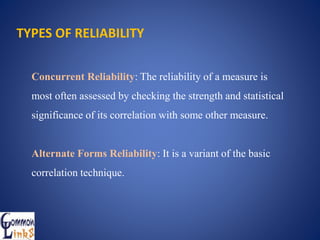 Concurrent Reliability: The reliability of a measure is
most often assessed by checking the strength and statistical
significance of its correlation with some other measure.
Alternate Forms Reliability: It is a variant of the basic
correlation technique.
TYPES OF RELIABILITY
 