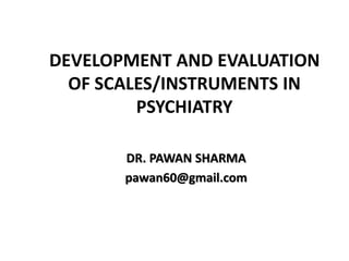 DEVELOPMENT AND EVALUATION
OF SCALES/INSTRUMENTS IN
PSYCHIATRY
DR. PAWAN SHARMA
pawan60@gmail.com
 