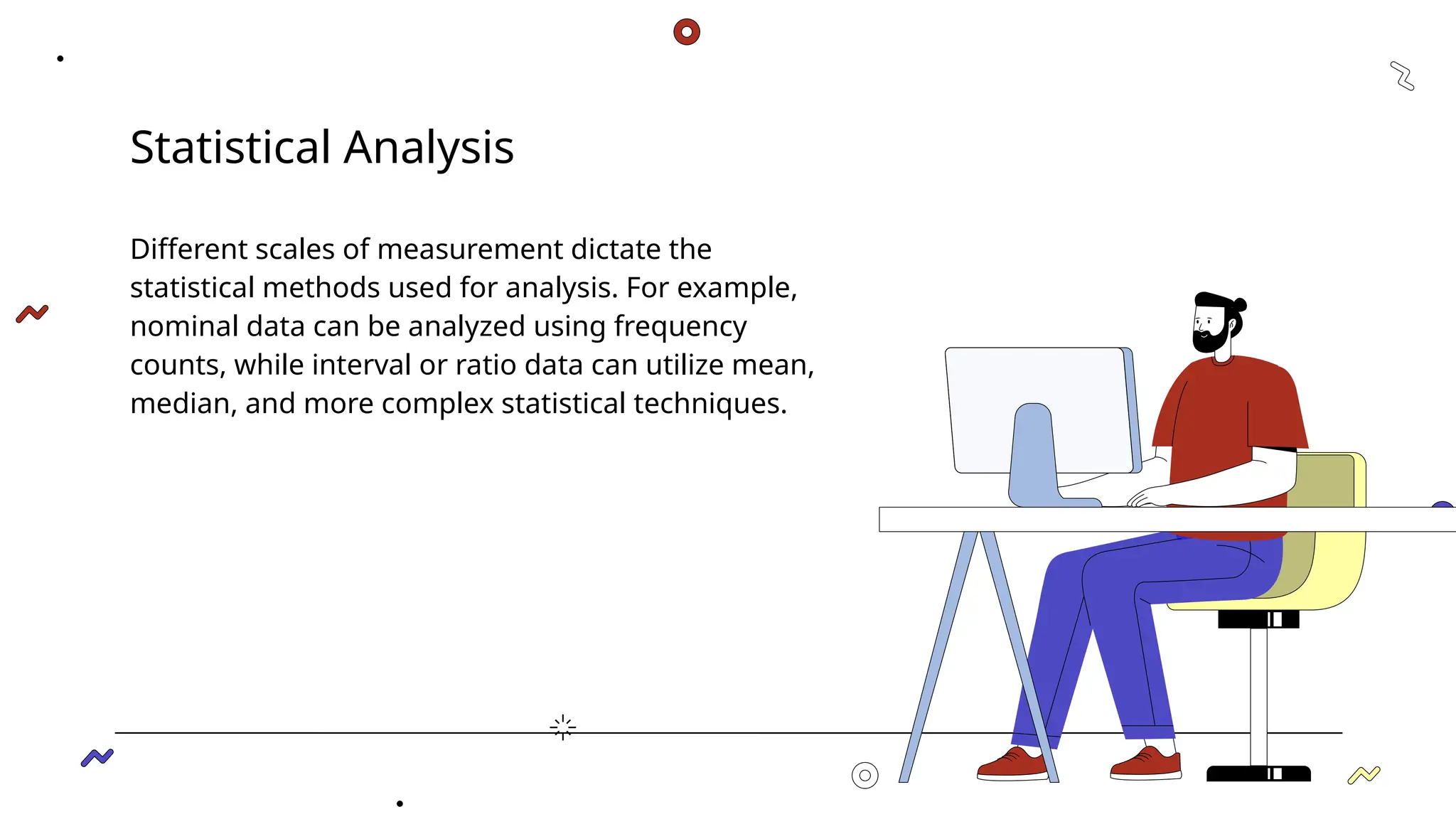 Statistical Analysis
Different scales of measurement dictate the
statistical methods used for analysis. For example,
nominal data can be analyzed using frequency
counts, while interval or ratio data can utilize mean,
median, and more complex statistical techniques.
 