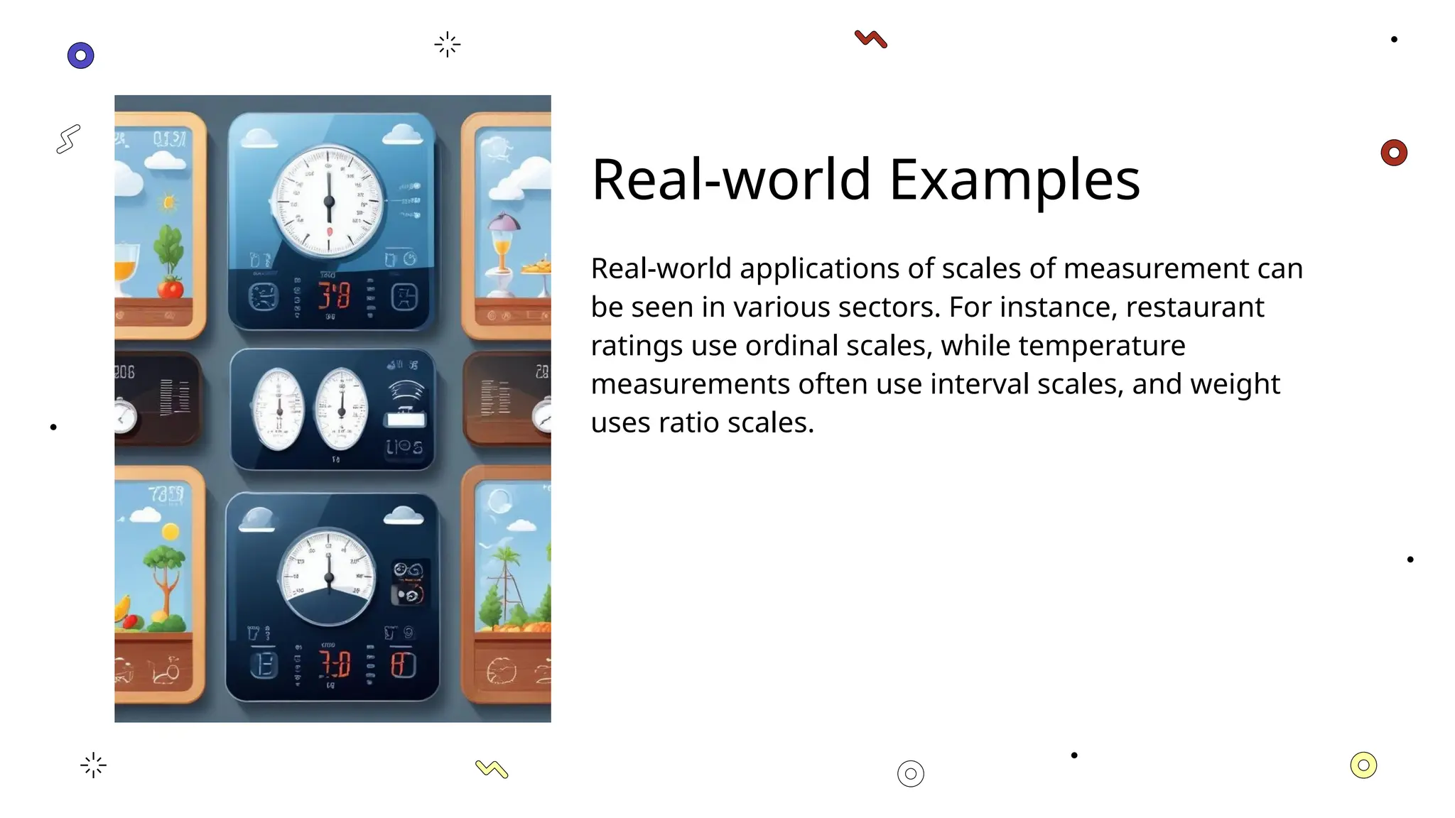 Real-world Examples
Real-world applications of scales of measurement can
be seen in various sectors. For instance, restaurant
ratings use ordinal scales, while temperature
measurements often use interval scales, and weight
uses ratio scales.
 