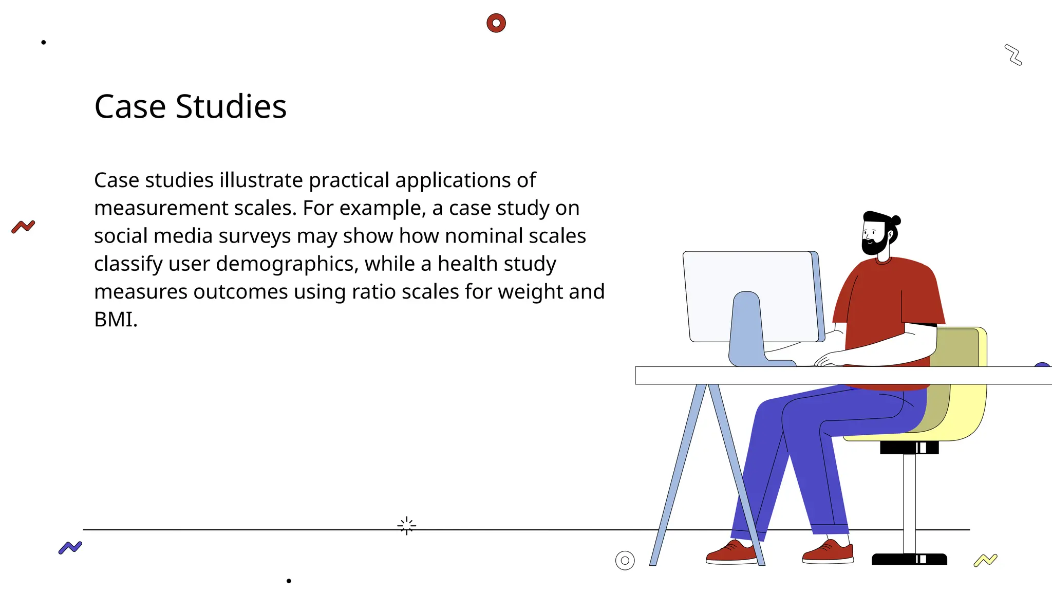 Case Studies
Case studies illustrate practical applications of
measurement scales. For example, a case study on
social media surveys may show how nominal scales
classify user demographics, while a health study
measures outcomes using ratio scales for weight and
BMI.
 