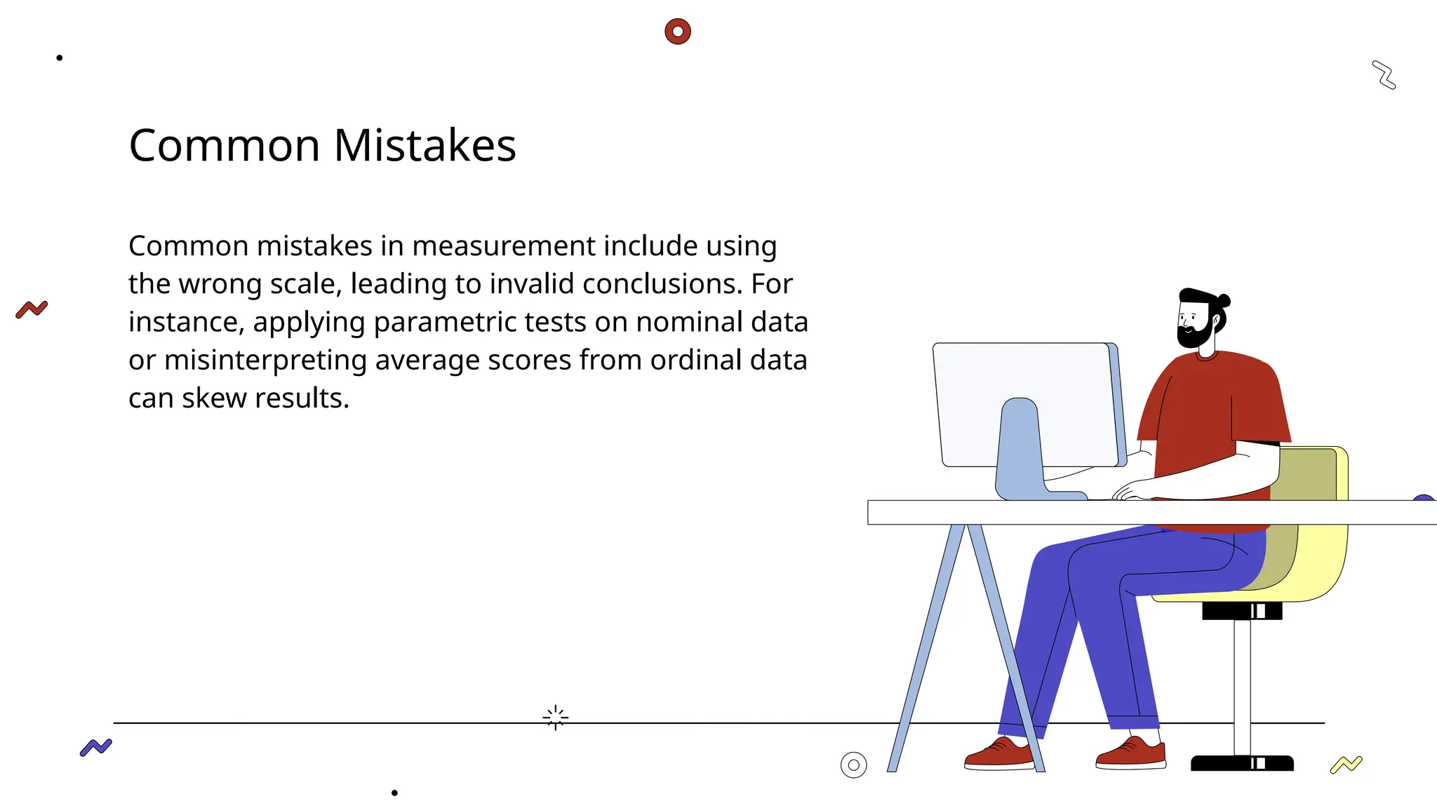 Common Mistakes
Common mistakes in measurement include using
the wrong scale, leading to invalid conclusions. For
instance, applying parametric tests on nominal data
or misinterpreting average scores from ordinal data
can skew results.
 