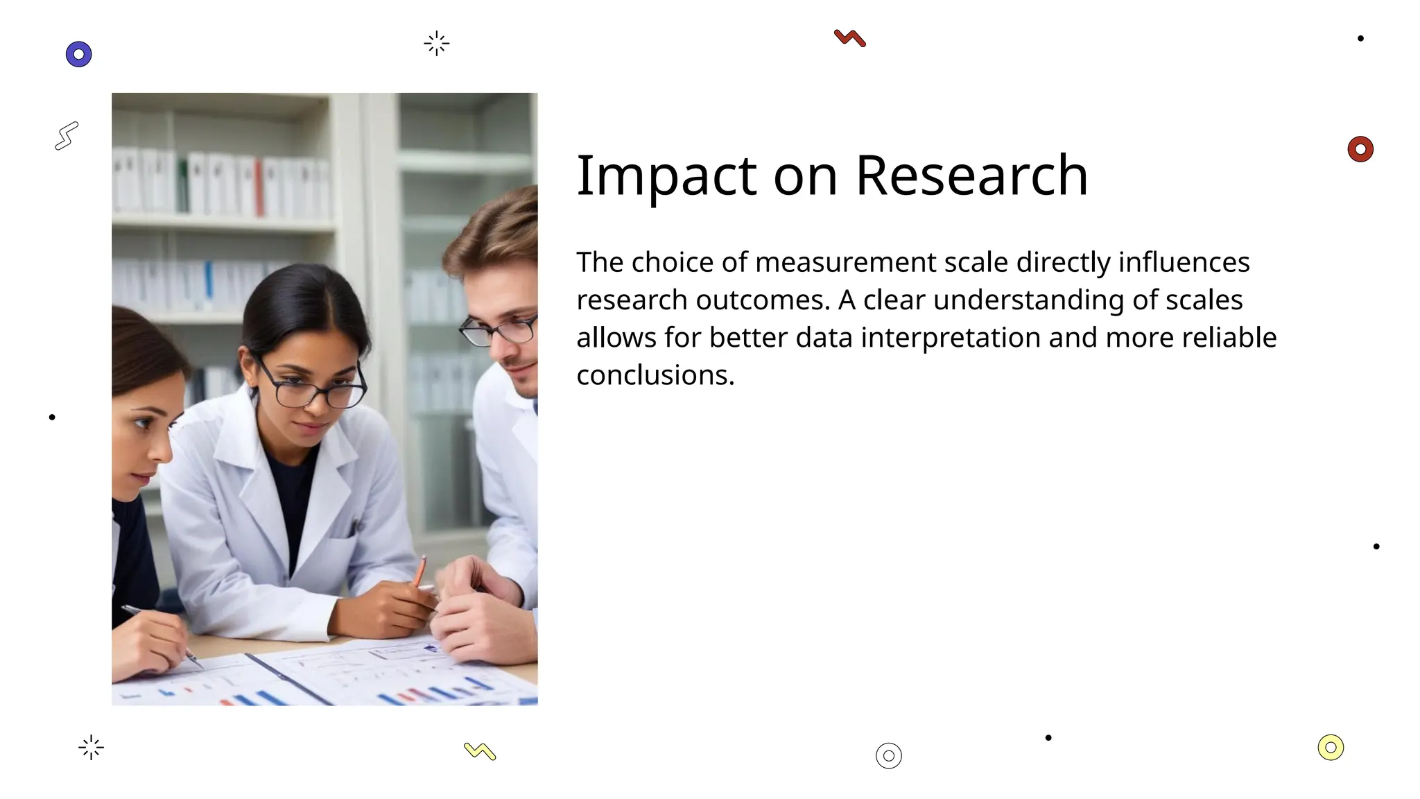 Impact on Research
The choice of measurement scale directly influences
research outcomes. A clear understanding of scales
allows for better data interpretation and more reliable
conclusions.
 