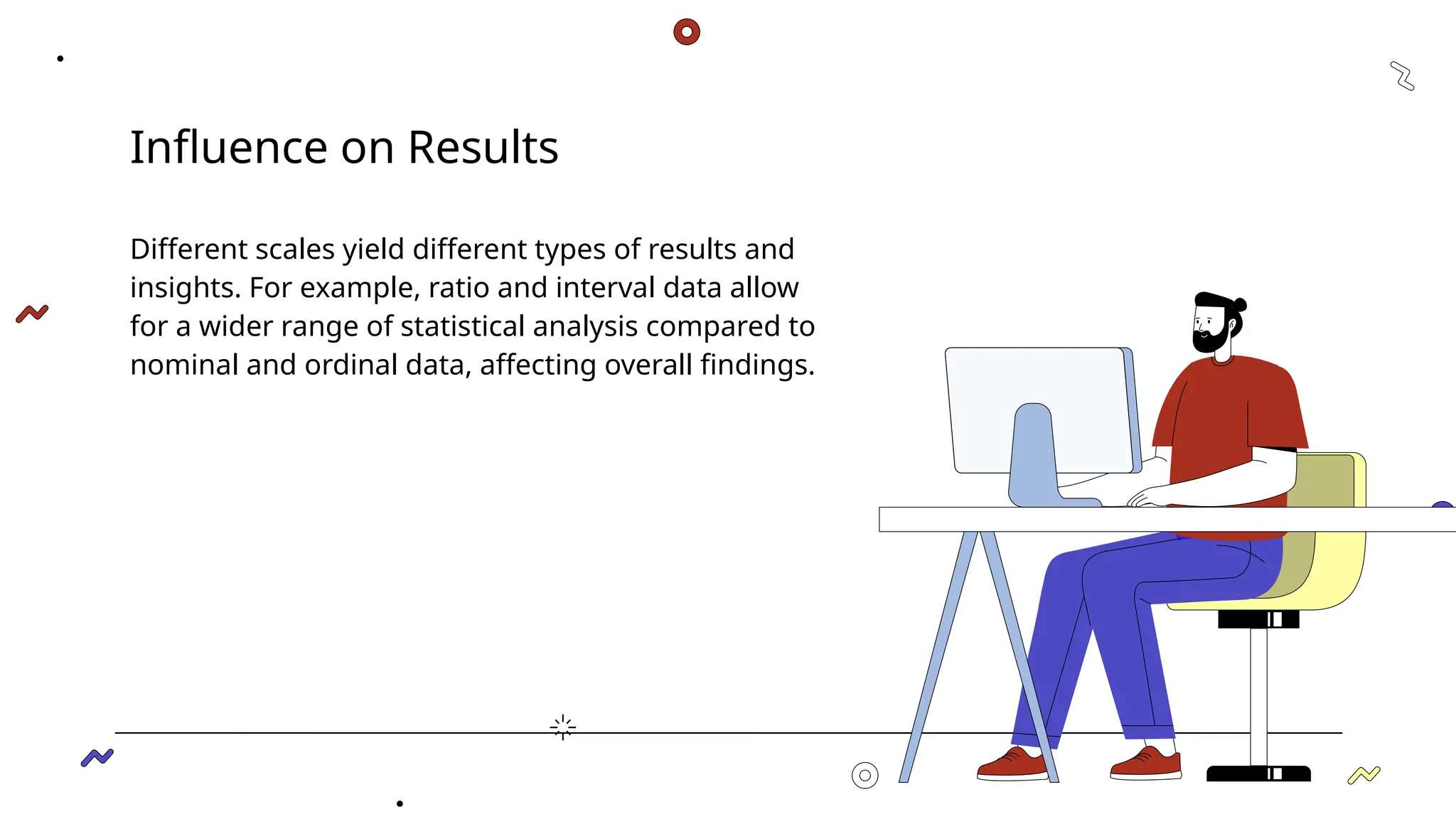 Influence on Results
Different scales yield different types of results and
insights. For example, ratio and interval data allow
for a wider range of statistical analysis compared to
nominal and ordinal data, affecting overall findings.
 