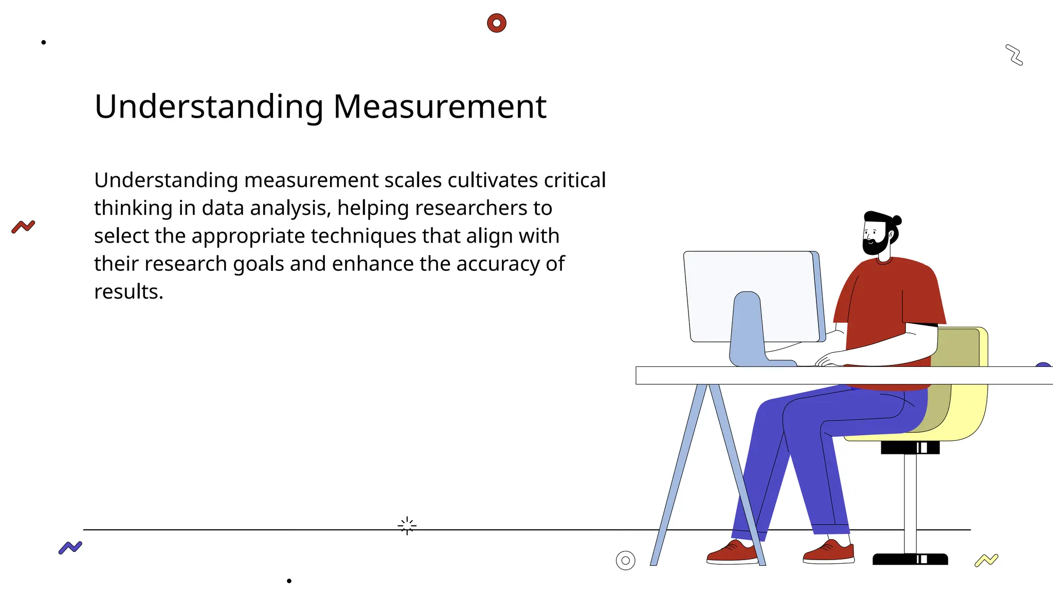 Understanding Measurement
Understanding measurement scales cultivates critical
thinking in data analysis, helping researchers to
select the appropriate techniques that align with
their research goals and enhance the accuracy of
results.
 