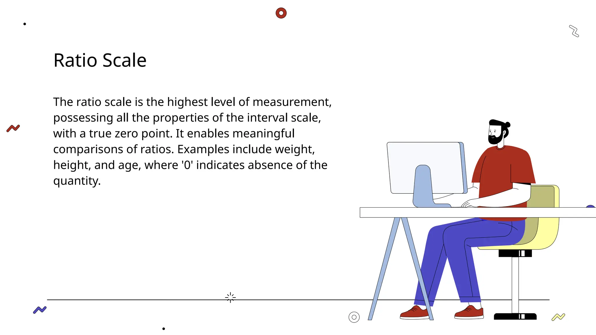 Ratio Scale
The ratio scale is the highest level of measurement,
possessing all the properties of the interval scale,
with a true zero point. It enables meaningful
comparisons of ratios. Examples include weight,
height, and age, where '0' indicates absence of the
quantity.
 