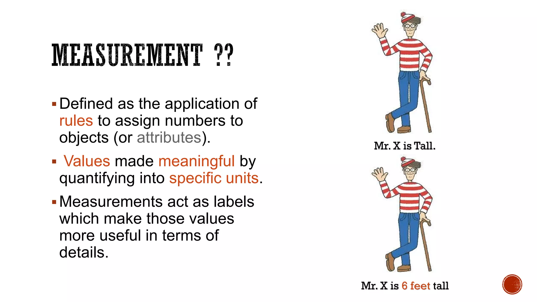 Defined as the application of
rules to assign numbers to
objects (or attributes).
 Values made meaningful by
quantifying into specific units.
Measurements act as labels
which make those values
more useful in terms of
details.
Mr. X is Tall.
Mr. X is 6 feet tall
 