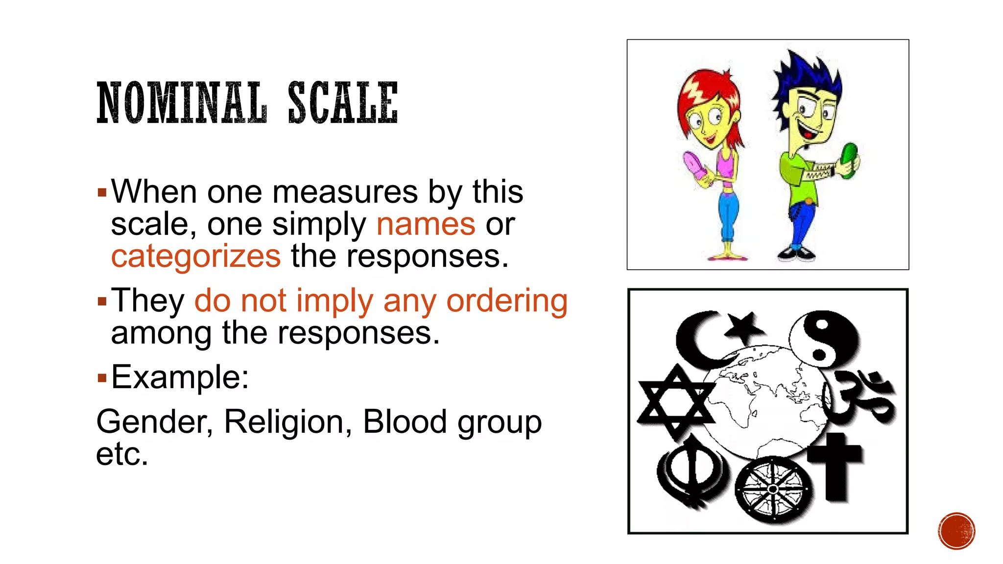 When one measures by this
scale, one simply names or
categorizes the responses.
They do not imply any ordering
among the responses.
Example:
Gender, Religion, Blood group
etc.
 