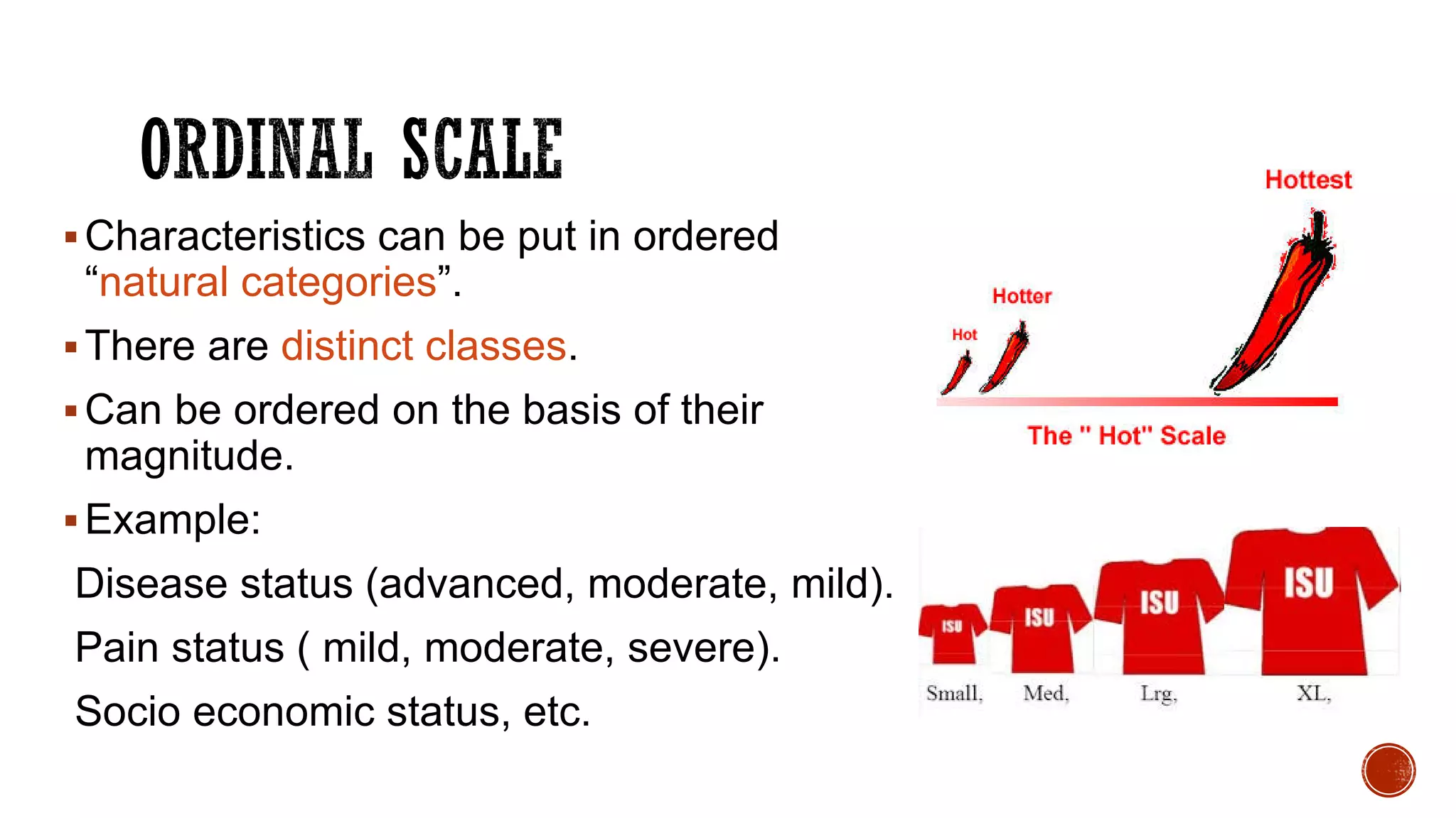 Characteristics can be put in ordered
“natural categories”.
There are distinct classes.
Can be ordered on the basis of their
magnitude.
Example:
Disease status (advanced, moderate, mild).
Pain status ( mild, moderate, severe).
Socio economic status, etc.
 