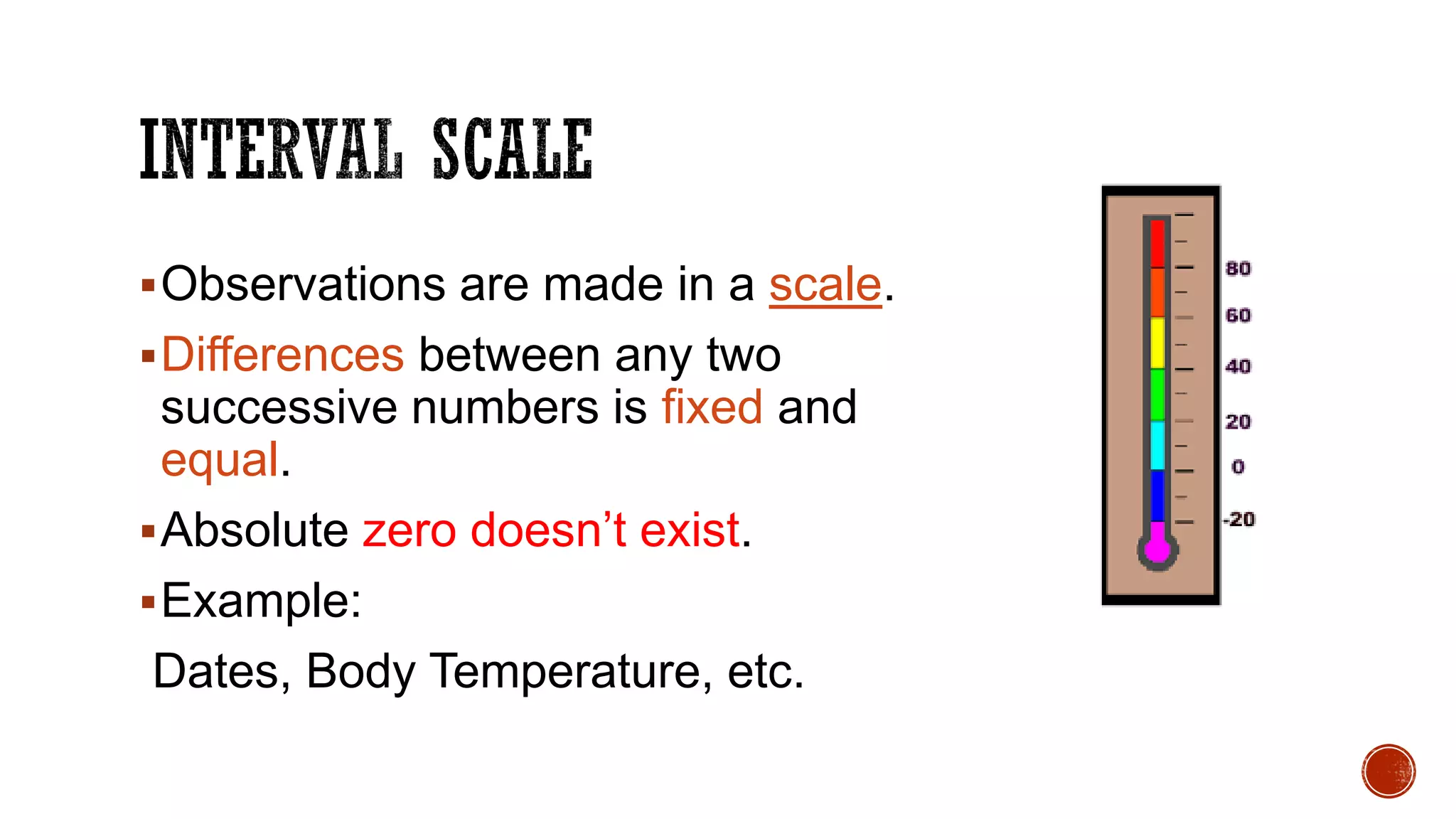 Observations are made in a scale.
Differences between any two
successive numbers is fixed and
equal.
Absolute zero doesn’t exist.
Example:
Dates, Body Temperature, etc.
 