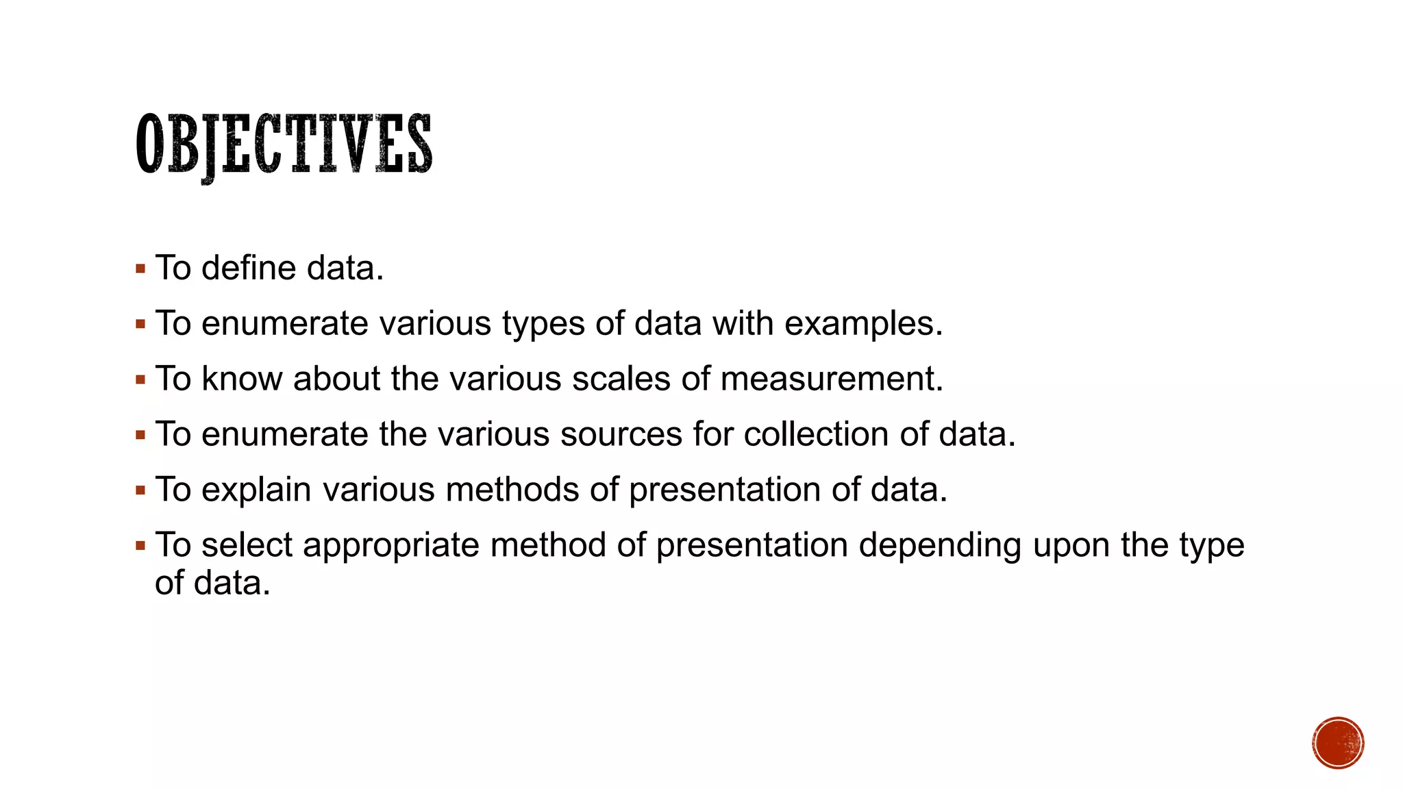  To define data.
 To enumerate various types of data with examples.
 To know about the various scales of measurement.
 To enumerate the various sources for collection of data.
 To explain various methods of presentation of data.
 To select appropriate method of presentation depending upon the type
of data.
 