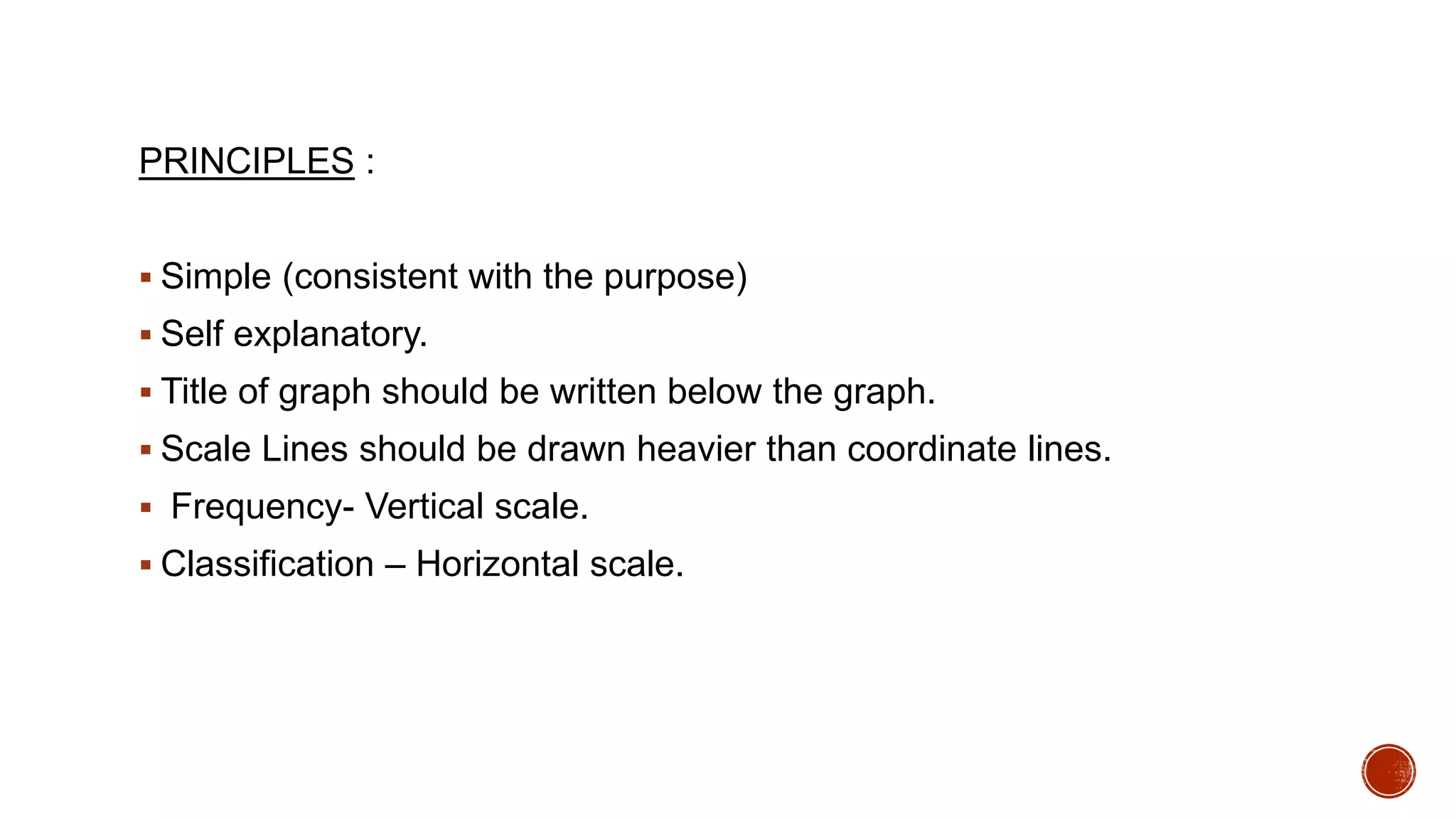 PRINCIPLES :
 Simple (consistent with the purpose)
 Self explanatory.
 Title of graph should be written below the graph.
 Scale Lines should be drawn heavier than coordinate lines.
 Frequency- Vertical scale.
 Classification – Horizontal scale.
 