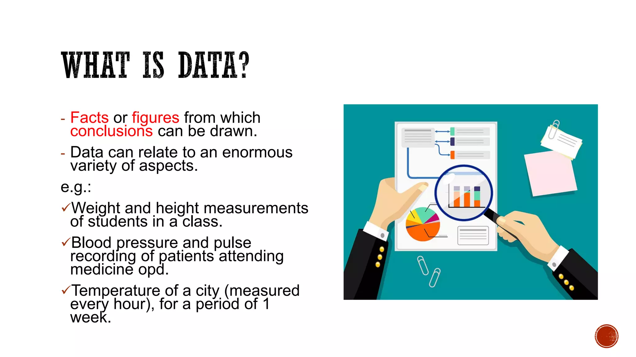 - Facts or figures from which
conclusions can be drawn.
- Data can relate to an enormous
variety of aspects.
e.g.:
Weight and height measurements
of students in a class.
Blood pressure and pulse
recording of patients attending
medicine opd.
Temperature of a city (measured
every hour), for a period of 1
week.
 