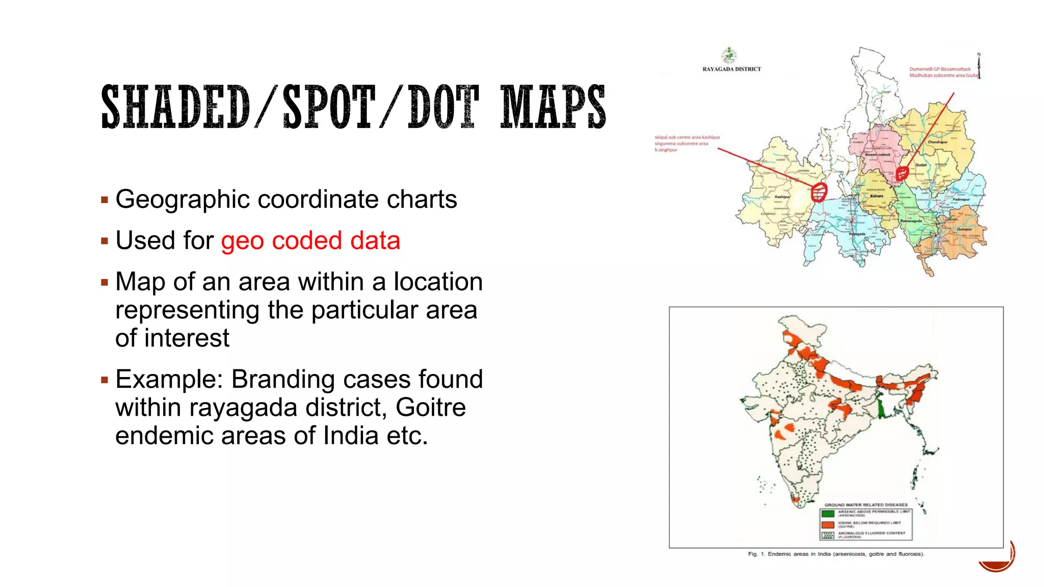  Geographic coordinate charts
 Used for geo coded data
 Map of an area within a location
representing the particular area
of interest
 Example: Branding cases found
within rayagada district, Goitre
endemic areas of India etc.
 