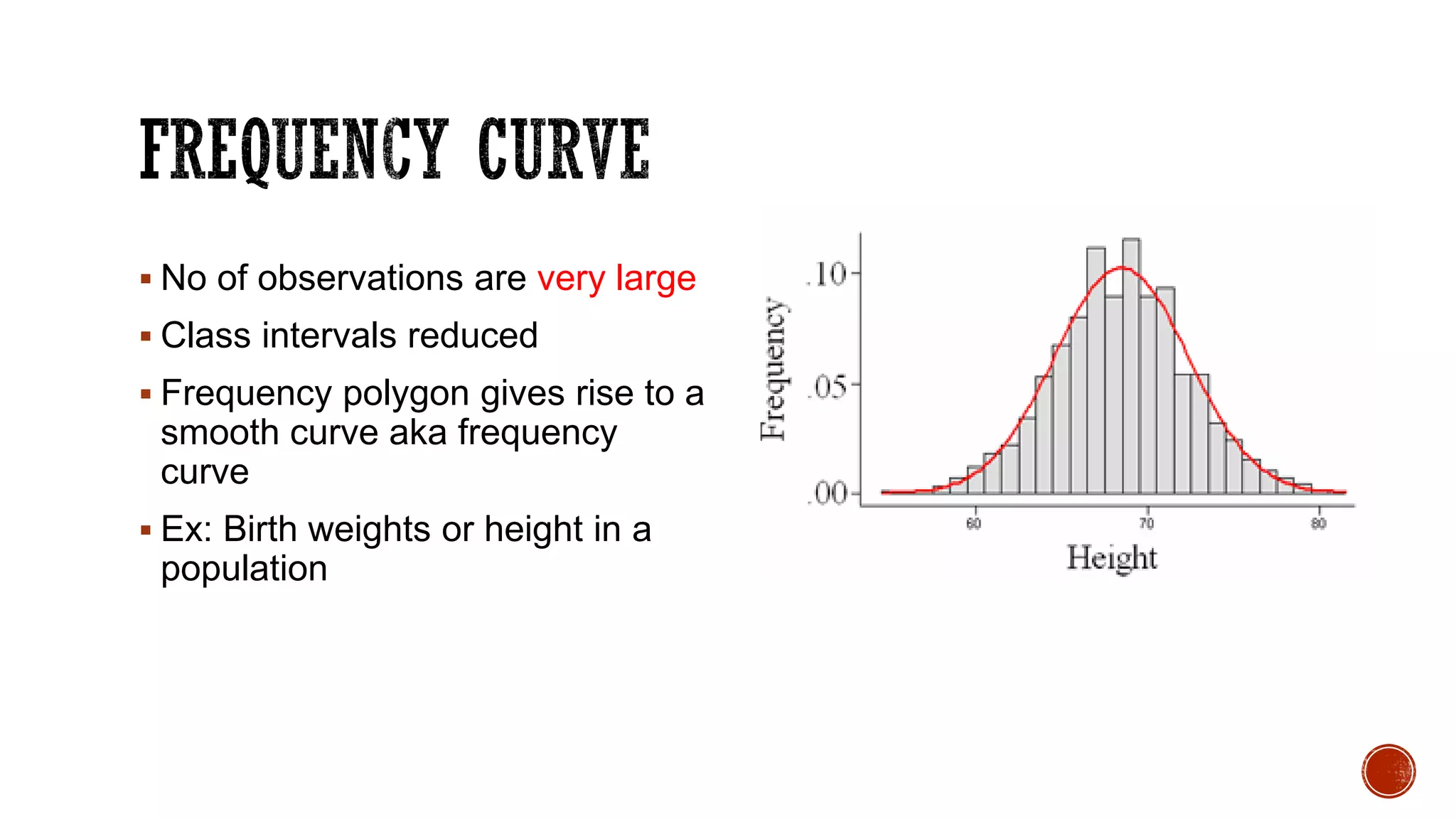  No of observations are very large
 Class intervals reduced
 Frequency polygon gives rise to a
smooth curve aka frequency
curve
 Ex: Birth weights or height in a
population
 