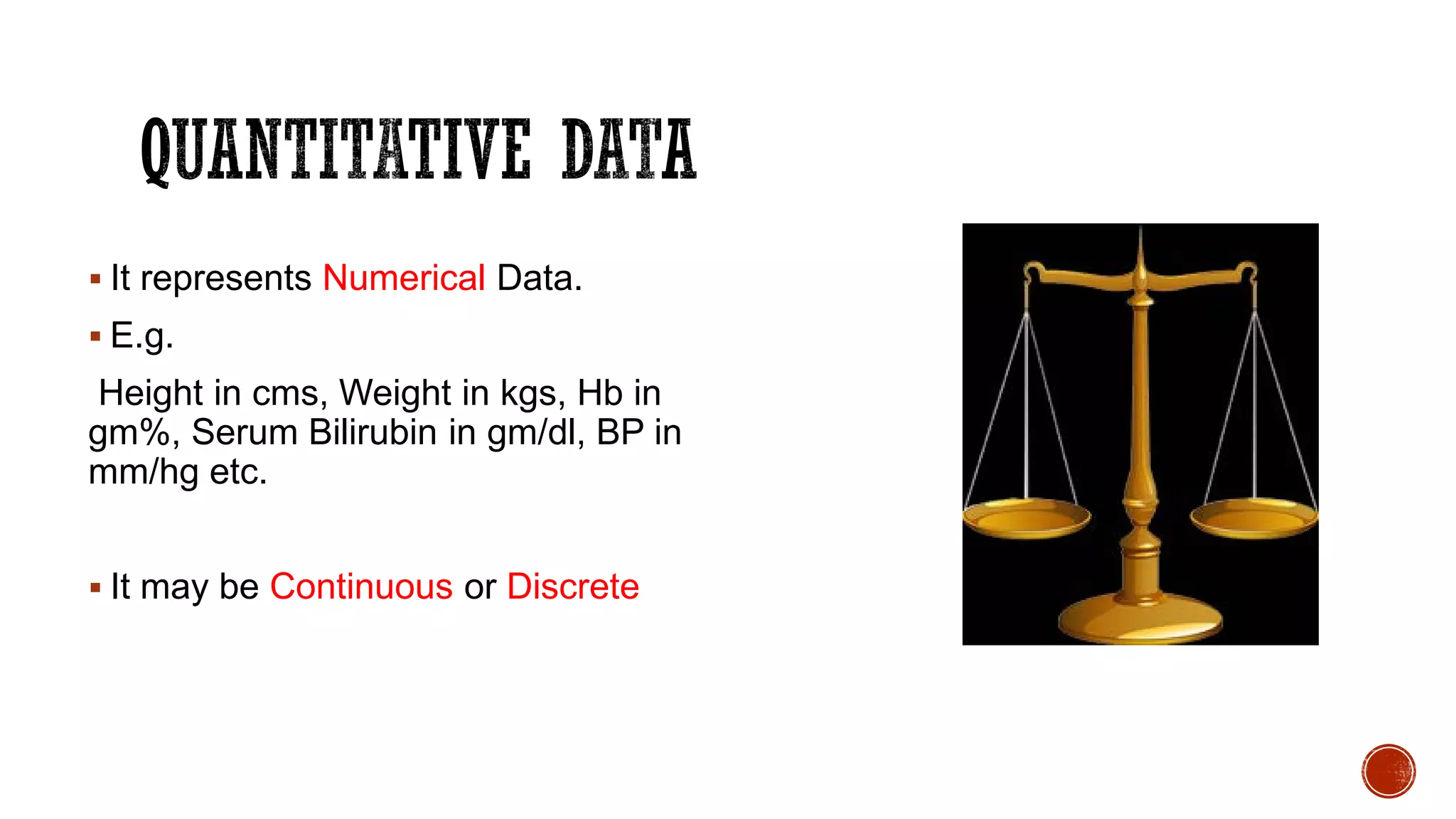  It represents Numerical Data.
 E.g.
Height in cms, Weight in kgs, Hb in
gm%, Serum Bilirubin in gm/dl, BP in
mm/hg etc.
 It may be Continuous or Discrete
 