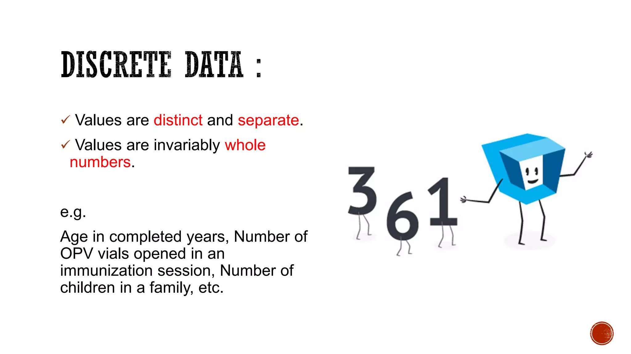  Values are distinct and separate.
 Values are invariably whole
numbers.
e.g.
Age in completed years, Number of
OPV vials opened in an
immunization session, Number of
children in a family, etc.
 
