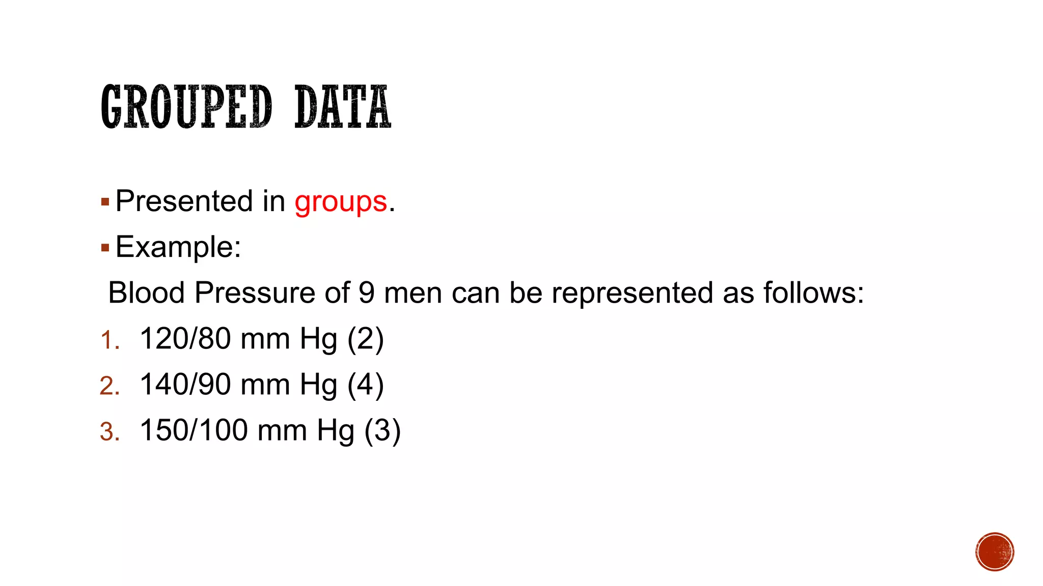 Presented in groups.
Example:
Blood Pressure of 9 men can be represented as follows:
1. 120/80 mm Hg (2)
2. 140/90 mm Hg (4)
3. 150/100 mm Hg (3)
 