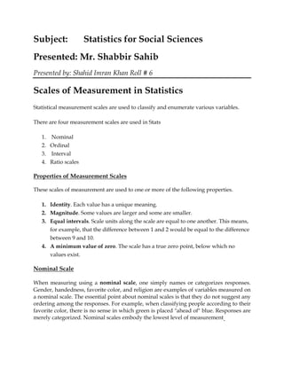 Subject: Statistics for Social Sciences
Presented: Mr. Shabbir Sahib
Presented by: Shahid Imran Khan Roll # 6
Scales of Measurement in Statistics
Statistical measurement scales are used to classify and enumerate various variables.
There are four measurement scales are used in Stats
1. Nominal
2. Ordinal
3. Interval
4. Ratio scales
Properties of Measurement Scales
These scales of measurement are used to one or more of the following properties.
1. Identity. Each value has a unique meaning.
2. Magnitude. Some values are larger and some are smaller.
3. Equal intervals. Scale units along the scale are equal to one another. This means,
for example, that the difference between 1 and 2 would be equal to the difference
between 9 and 10.
4. A minimum value of zero. The scale has a true zero point, below which no
values exist.
Nominal Scale
When measuring using a nominal scale, one simply names or categorizes responses.
Gender, handedness, favorite color, and religion are examples of variables measured on
a nominal scale. The essential point about nominal scales is that they do not suggest any
ordering among the responses. For example, when classifying people according to their
favorite color, there is no sense in which green is placed "ahead of" blue. Responses are
merely categorized. Nominal scales embody the lowest level of measurement.
 