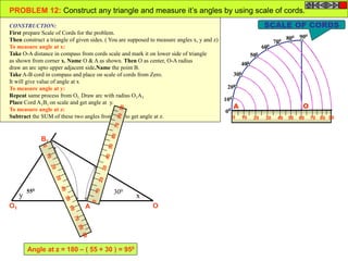 100
200
300
400
500
600
700 800 900
00
0 10 20 4030 7050 60 9080
OA
OA
B
O1 A1
B1
x
z
y
PROBLEM 12: Construct any triangle and measure it’s angles by using scale of cords.
CONSTRUCTION:
First prepare Scale of Cords for the problem.
Then construct a triangle of given sides. ( You are supposed to measure angles x, y and z)
To measure angle at x:
Take O-A distance in compass from cords scale and mark it on lower side of triangle
as shown from corner x. Name O & A as shown. Then O as center, O-A radius
draw an arc upto upper adjacent side.Name the point B.
Take A-B cord in compass and place on scale of cords from Zero.
It will give value of angle at x
To measure angle at y:
Repeat same process from O1. Draw arc with radius O1A1.
Place Cord A1B1 on scale and get angle at y.
To measure angle at z:
Subtract the SUM of these two angles from 1800 to get angle at z.
SCALE OF CORDS
300550
Angle at z = 180 – ( 55 + 30 ) = 950
 