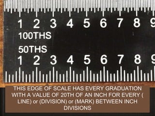 12
THIS EDGE OF SCALE HAS EVERY GRADUATION
WITH A VALUE OF 20TH OF AN INCH FOR EVERY (
LINE) or (DIVISION) or (MARK) BETWEEN INCH
DIVISIONS
 