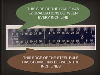 8
THIS SIDE OF THE SCALE HAS
32 GRADUATIONS BETWEEN
EVERY INCH LINE
THIS EDGE OF THE STEEL RULE
HAS 64 DIVISIONS BETWEEN THE
INCH LINES
 