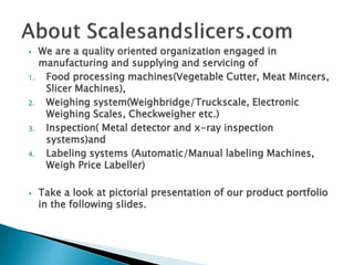  We are a quality oriented organization engaged in
manufacturing and supplying and servicing of
1. Food processing machines(Vegetable Cutter, Meat Mincers,
Slicer Machines),
2. Weighing system(Weighbridge/Truckscale, Electronic
Weighing Scales, Checkweigher etc.)
3. Inspection( Metal detector and x-ray inspection
systems)and
4. Labeling systems (Automatic/Manual labeling Machines,
Weigh Price Labeller)
 Take a look at pictorial presentation of our product portfolio
in the following slides.
 