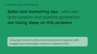 7
Sales and marketing ops - who own
data curation and pipeline generation -
are losing sleep on this problem
Growing functions within the enterprise and beyond, with
budgets and meaningful missions, visible to CEOs
A relevant, and worried buyer
 