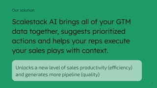 8
Our solution
Scalestack AI brings all of your GTM
data together, suggests prioritized
actions and helps your reps execute
your sales plays with context.
Unlocks a new level of sales productivity (efficiency)
and generates more pipeline (quality)
 
