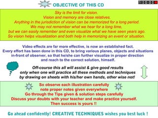 OBJECTIVE OF THIS CD
Sky is the limit for vision.
Vision and memory are close relatives.
Anything in the jurisdiction of vision can be memorized for a long period.
We may not remember what we hear for a long time,
but we can easily remember and even visualize what we have seen years ago.
So vision helps visualization and both help in memorizing an event or situation.
Video effects are far more effective, is now an established fact.
Every effort has been done in this CD, to bring various planes, objects and situations
in-front of observer, so that he/she can further visualize in proper direction
and reach to the correct solution, himself.
Off-course this all will assist & give good results
only when one will practice all these methods and techniques
by drawing on sheets with his/her own hands, other wise not!
So observe each illustration carefully
note proper notes given everywhere
Go through the Tips given & solution steps carefully
Discuss your doubts with your teacher and make practice yourself.
Then success is yours !!
Go ahead confidently! CREATIVE TECHNIQUES wishes you best luck !
 