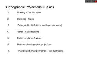 Orthographic Projections - Basics
1. Drawing – The fact about
2. Drawings - Types
3. Orthographic (Definitions and Important terms)
4. Planes - Classifications
5. Pattern of planes & views
6. Methods of orthographic projections
7. 1st
angle and 3rd
angle method – two illustrations
 