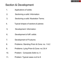Section & Development
1. Applications of solids:
2. Sectioning a solid: Information:
3. Sectioning a solid: Illustration Terms:
4. Typical shapes of sections & planes:
5. Development: Information:
6. Development of diff. solids:
7. Development of Frustums:
8. Problems: Standing Prism & Cone: no. 1 & 2
9. Problems: Lying Prism & Cone: no.3 & 4
10. Problem: Composite Solid no. 5
11. Problem: Typical cases no.6 to 9
 