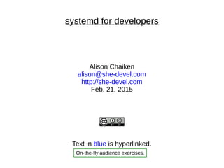 systemd for developers
Alison Chaiken
alison@she-devel.com
http://she-devel.com
Feb. 21, 2015
Text in blue is hyperlinked.
On-the-fly audience exercises.
 