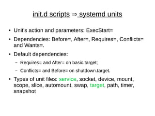 init.d scripts Þ systemd units
● Unit's action and parameters: ExecStart=
● Dependencies: Before=, After=, Requires=, Conflicts=
and Wants=.
● Default dependencies:
– Requires= and After= on basic.target;
– Conflicts= and Before= on shutdown.target.
● Types of unit files: service, socket, device, mount,
scope, slice, automount, swap, target, path, timer,
snapshot
 