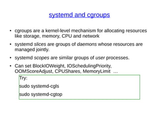 systemd and cgroups
● cgroups are a kernel-level mechanism for allocating resources
like storage, memory, CPU and network
● systemd slices are groups of daemons whose resources are
managed jointly.
● systemd scopes are similar groups of user processes.
● Can set BlockIOWeight, IOSchedulingPriority,
OOMScoreAdjust, CPUShares, MemoryLimit …
Try:
sudo systemd-cgls
sudo systemd-cgtop
 