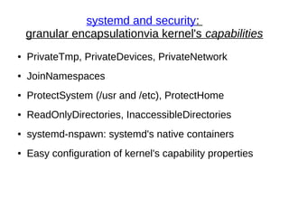 systemd and security:
granular encapsulationvia kernel's capabilities
● PrivateTmp, PrivateDevices, PrivateNetwork
● JoinNamespaces
● ProtectSystem (/usr and /etc), ProtectHome
● ReadOnlyDirectories, InaccessibleDirectories
● systemd-nspawn: systemd's native containers
● Easy configuration of kernel's capability properties
 