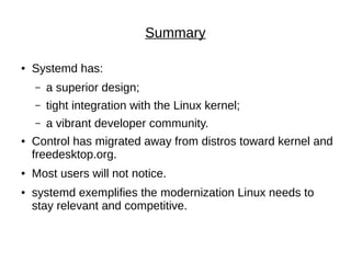 Summary
● Systemd has:
– a superior design;
– tight integration with the Linux kernel;
– a vibrant developer community.
● Control has migrated away from distros toward kernel and
freedesktop.org.
● Most users will not notice.
● systemd exemplifies the modernization Linux needs to
stay relevant and competitive.
 