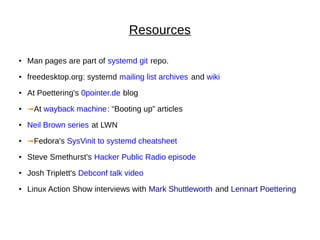 Resources
● Man pages are part of systemd git repo.
●
freedesktop.org: systemd mailing list archives and wiki
● At Poettering's 0pointer.de blog
● ➟At wayback machine: “Booting up” articles
●
Neil Brown series at LWN
● ➟Fedora's SysVinit to systemd cheatsheet
● Steve Smethurst's Hacker Public Radio episode
●
Josh Triplett's Debconf talk video
● Linux Action Show interviews with Mark Shuttleworth and Lennart Poettering
 