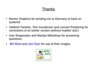 Thanks
● Mentor Graphics for sending me to Germany to hack on
systemd.
● Vladimir Pantelic, Tom Gundersen and Lennart Poettering for
corrections of an earlier version (without implied 'ack').
● Ivan Shapovalov and Mantas Mikulènas for answering
questions.
● Bill Ward and Jym Dyer for use of their images.
 