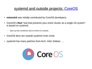systemd and outside projects: CoreOS
● networkd was initially contributed by CoreOS developers.
● CoreOS's fleet “tool that presents your entire cluster as a single init system”
is based on systemd.
– Spin up new containers due to events on sockets.
● CoreOS devs are outside systemd inner circle.
● systemd has many patches from Arch, Intel, Debian . . .
 