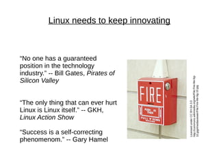 Linux needs to keep innovating
LicensedunderCCBY-SA3.0
http://commons.wikimedia.org/wiki/File:Fire-lite-bg-
10.jpg#mediaviewer/File:Fire-lite-bg-10.jpg
“No one has a guaranteed
position in the technology
industry.” -- Bill Gates, Pirates of
Silicon Valley
“The only thing that can ever hurt
Linux is Linux itself.” -- GKH,
Linux Action Show
“Success is a self-correcting
phenomenom.” -- Gary Hamel
 