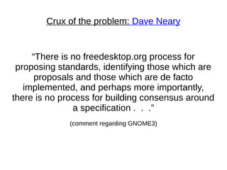 Crux of the problem: Dave Neary
“There is no freedesktop.org process for
proposing standards, identifying those which are
proposals and those which are de facto
implemented, and perhaps more importantly,
there is no process for building consensus around
a specification . . .”
(comment regarding GNOME3)
 