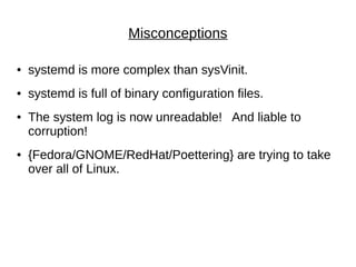 Misconceptions
● systemd is more complex than sysVinit.
● systemd is full of binary configuration files.
● The system log is now unreadable! And liable to
corruption!
● {Fedora/GNOME/RedHat/Poettering} are trying to take
over all of Linux.
 
