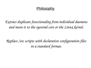 Philosophy
Extract duplicate functionality from individual daemons 
and move it to the systemd core or the Linux kernel.
Replace /etc scripts with declarative configuration files 
in a standard format.
 