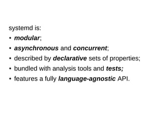 ● modular;
● asynchronous and concurrent;
● described by declarative sets of properties;
● bundled with analysis tools and tests;
● features a fully language-agnostic API.
systemd is:
 