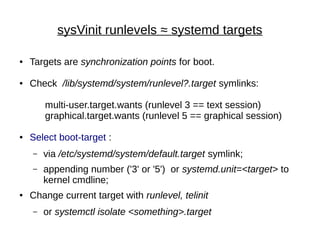sysVinit runlevels ≈ systemd targets
● Targets are synchronization points for boot.
● Check /lib/systemd/system/runlevel?.target symlinks:
multi-user.target.wants (runlevel 3 == text session)
graphical.target.wants (runlevel 5 == graphical session)
● Select boot-target :
– via /etc/systemd/system/default.target symlink;
– appending number ('3' or '5') or systemd.unit=<target> to
kernel cmdline;
● Change current target with runlevel, telinit
– or systemctl isolate <something>.target
 