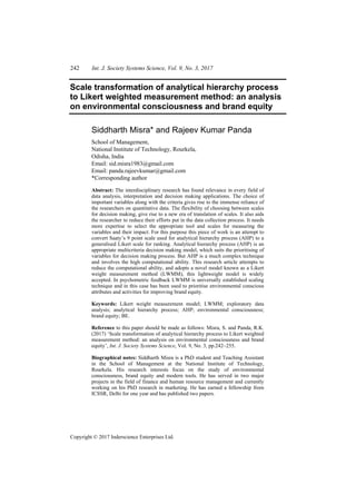 242 Int. J. Society Systems Science, Vol. 9, No. 3, 2017
Copyright © 2017 Inderscience Enterprises Ltd.
Scale transformation of analytical hierarchy process
to Likert weighted measurement method: an analysis
on environmental consciousness and brand equity
Siddharth Misra* and Rajeev Kumar Panda
School of Management,
National Institute of Technology, Rourkela,
Odisha, India
Email: sid.misra1983@gmail.com
Email: panda.rajeevkumar@gmail.com
*Corresponding author
Abstract: The interdisciplinary research has found relevance in every field of
data analysis, interpretation and decision making applications. The choice of
important variables along with the criteria gives rise to the immense reliance of
the researchers on quantitative data. The flexibility of choosing between scales
for decision making, give rise to a new era of translation of scales. It also aids
the researcher to reduce their efforts put in the data collection process. It needs
more expertise to select the appropriate tool and scales for measuring the
variables and their impact. For this purpose this piece of work is an attempt to
convert Saaty’s 9 point scale used for analytical hierarchy process (AHP) to a
generalised Likert scale for ranking. Analytical hierarchy process (AHP) is an
appropriate multicriteria decision making model, which suits the prioritising of
variables for decision making process. But AHP is a much complex technique
and involves the high computational ability. This research article attempts to
reduce the computational ability, and adopts a novel model known as a Likert
weight measurement method (LWMM), this lightweight model is widely
accepted. In psychometric feedback LWMM is universally established scaling
technique and in this case has been used to prioritise environmental conscious
attributes and activities for improving brand equity.
Keywords: Likert weight measurement model; LWMM; exploratory data
analysis; analytical hierarchy process; AHP; environmental consciousness;
brand equity; BE.
Reference to this paper should be made as follows: Misra, S. and Panda, R.K.
(2017) ‘Scale transformation of analytical hierarchy process to Likert weighted
measurement method: an analysis on environmental consciousness and brand
equity’, Int. J. Society Systems Science, Vol. 9, No. 3, pp.242–255.
Biographical notes: Siddharth Misra is a PhD student and Teaching Assistant
in the School of Management at the National Institute of Technology,
Rourkela. His research interests focus on the study of environmental
consciousness, brand equity and modern tools. He has served in two major
projects in the field of finance and human resource management and currently
working on his PhD research in marketing. He has earned a fellowship from
ICSSR, Delhi for one year and has published two papers.
 